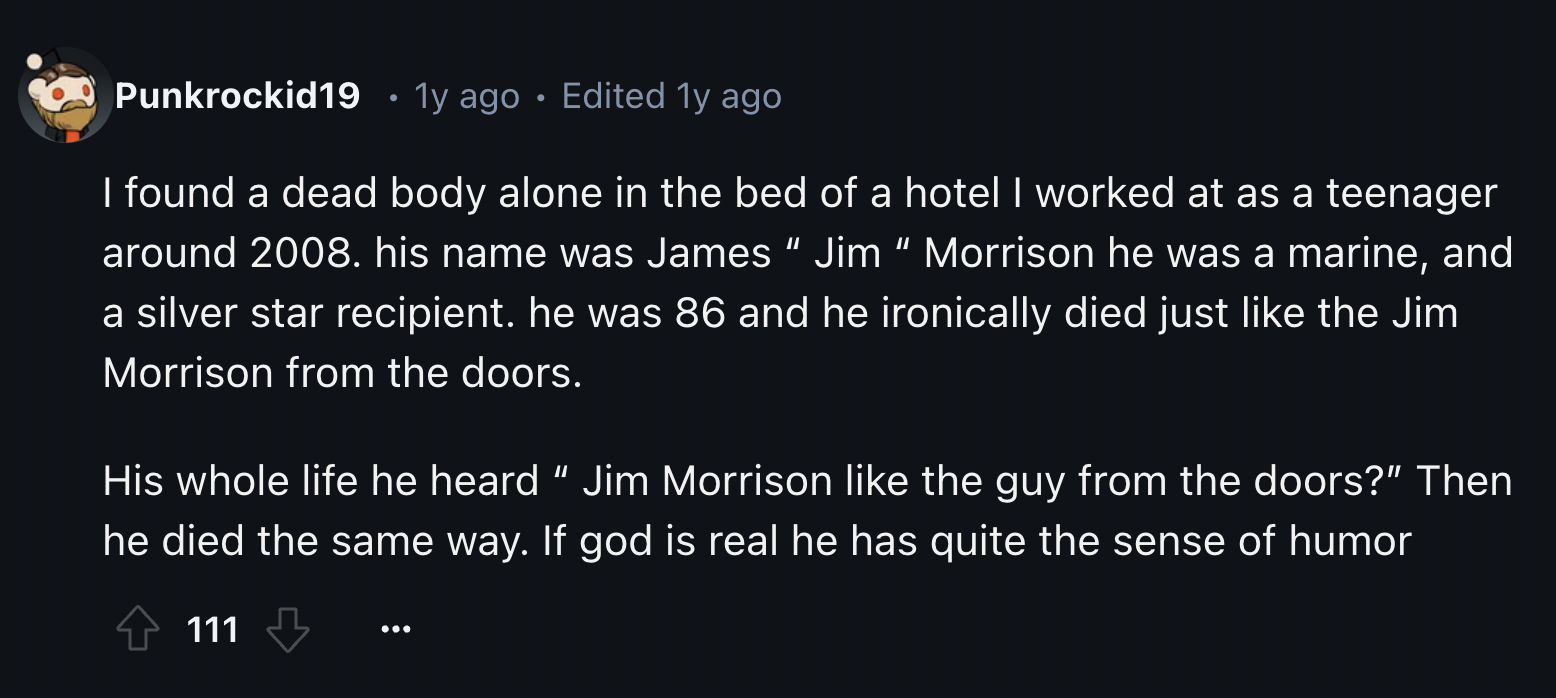 screenshot - Punkrockid19 1y ago Edited 1y ago I found a dead body alone in the bed of a hotel I worked at as a teenager around 2008. his name was James "Jim" Morrison he was a marine, and a silver star recipient. he was 86 and he ironically died just the